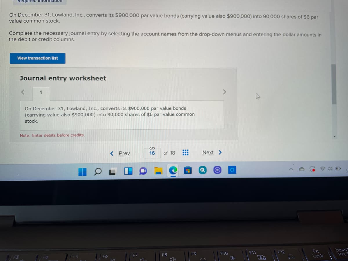 Required infomation
On December 31, Lowland, Inc., converts its $900,000 par value bonds (carrying value also $900,000) into 90,000 shares of $6 par
value common stock.
Complete the necessary journal entry by selecting the account names from the drop-down menus and entering the dollar amounts in
the debit or credit columns.
View transaction list
Journal entry worksheet
1
>
On December 31, Lowland, Inc., converts its $900,000 par value bonds
(carrying value also $900,000) into 90,000 shares of $6 par value common
stock.
Note: Enter debits before credits.
< Prev
16
of 18
Next >
Inser
Prt
F10
F11
F12
Fn
F6
F7
F8
F9
Lock
