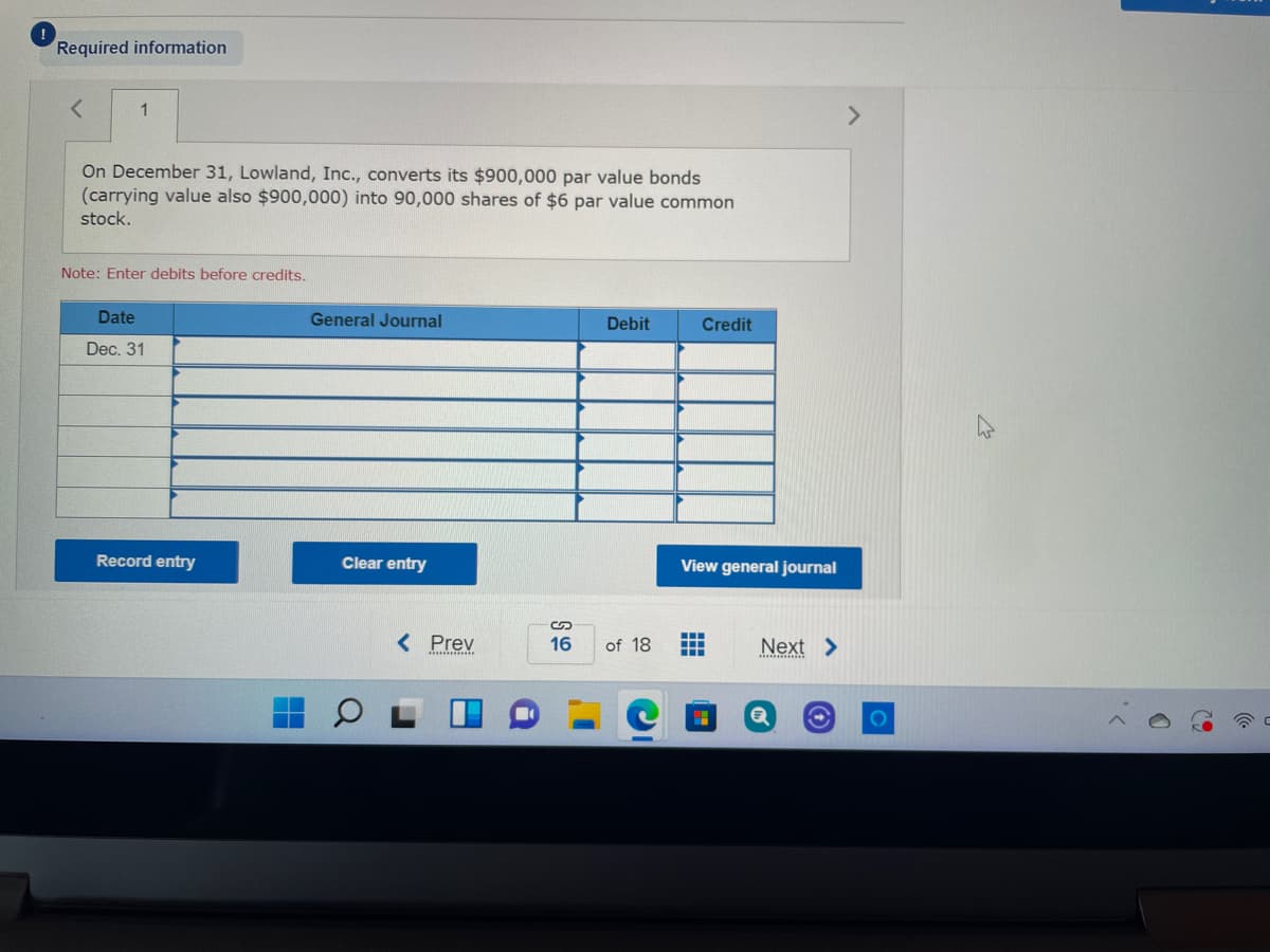 Required information
1
On December 31, Lowland, Inc., converts its $900,000 par value bonds
(carrying value also $900,000) into 90,000 shares of $6 par value common
stock.
Note: Enter debits before credits.
Date
General Journal
Debit
Credit
Dec. 31
Record entry
Clear entry
View general journal
< Prev
16
of 18
Next >

