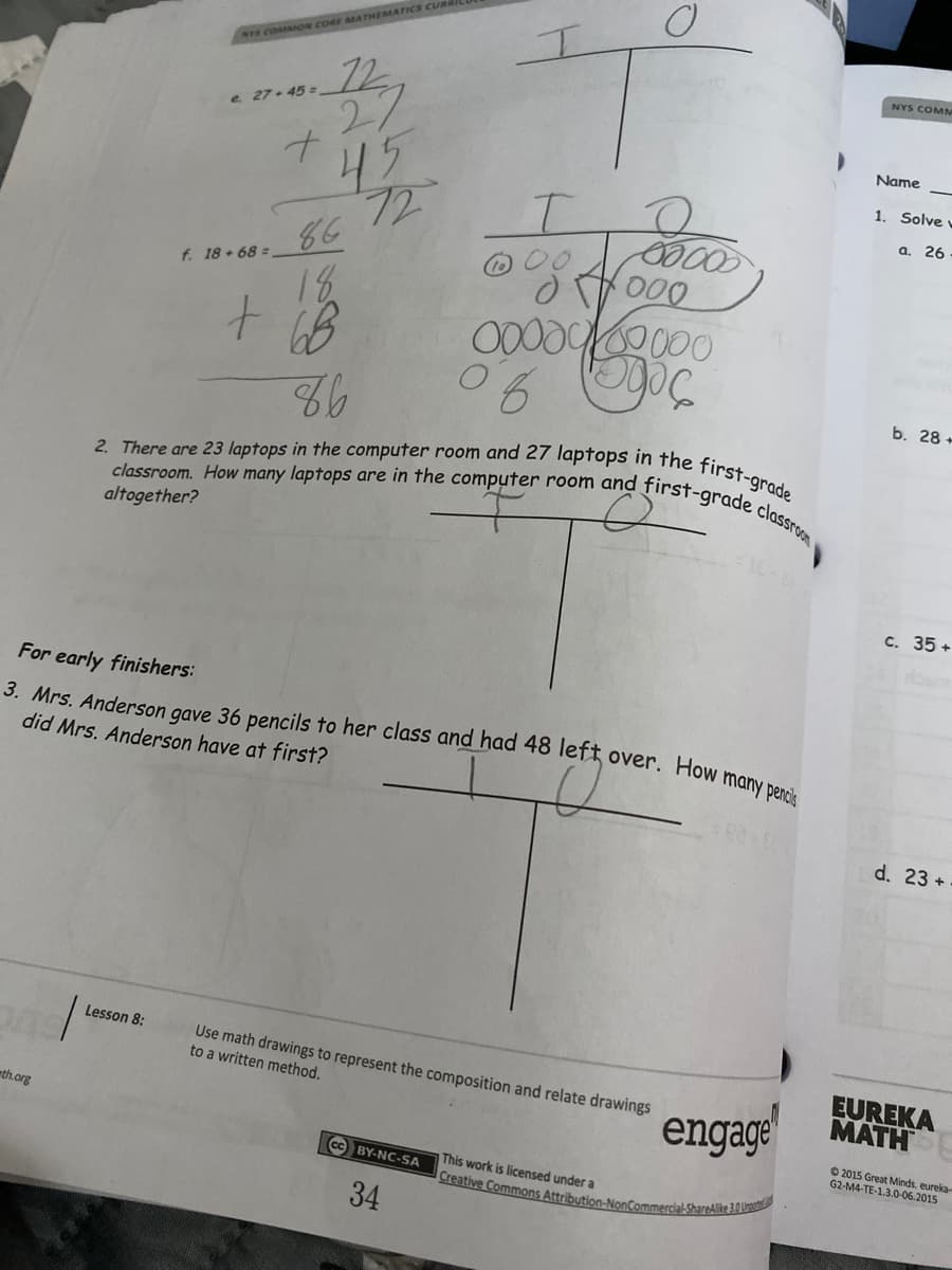 2. There are 23 laptops in the computer room and 27 laptops in the first-grade
classroom. How many laptops are in the computer room and first-grade classroom
3. Mrs. Anderson gave 36 pencils to her class and had 48 left over. How many pencis
Creative Commons Attribution-NonCommercial-ShareAlike 3.0 Ungot
NYS COMMON CORE MATHEMATICS CUR
NYS COMM
27
45
e 27- 45 =
Name
1. Solve
a. 26
86
f. 18+68 =
000
18
00000000
b. 28 +
altogether?
c. 35 +
For early finishers:
did Mrs. Anderson have at first?
d. 23 +
Lesson 8:
Use math drawings to represent the composition and relate drawings
to a written method,
EUREKA
MATH
engage
th.org
O 2015 Great Minds. eureka-
G2-M4-TE-1.3.0-06.2015
cc BY-NC-SA
This work is licensed under a
34
