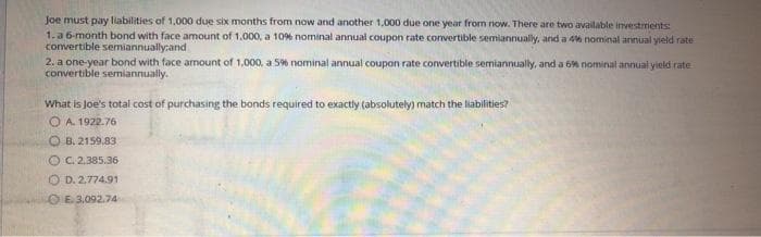 Joe must pay liabilities of 1,000 due six months from now and another 1,000 due one year from now. There are two available investments:
1.a 6-month bond with face amount of 1.000, a 10% nominal annual coupon rate convertible semiannualy, and a 4% nominal arinual yield rate
convertible semiannually:and
2. a one-year bond with face amount of 1,000, a 596 nominal annual coupon rate conwertible semiannually, and a 6% nominal annual yield rate
convertible semiannually.
What is Joe's total cost of purchasing the bonds required to exactly (absolutely) match the liabilities?
OA 1922.76
O B. 2159,83
OC.2.385.36
O D. 2.774.91
OE.3.092.74
