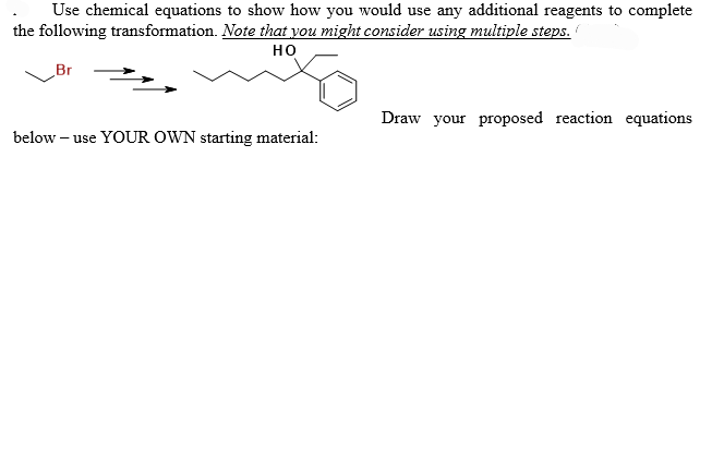 Use chemical equations to show how you would use any additional reagents to complete
the following transformation. Note that you might consider using multiple steps.
HO
Br
below - use YOUR OWN starting material:
Draw your proposed reaction equations