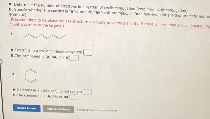 A. Determine the number of electrons in a system of cyclic conjugation (zero if no cyclic conjugation).
B. Specify whether the species is "a"-aromatic, "aa"-anti-aromatic, or "na"-non-aromatic (neither aromatic nor an
aromatic).
(Presume rings to be planar unless structure obviously prevents planarity. If there is more than one conjugated ring
count electrons in the largest.)
1.
A.Electrons in a cydic conjugated system.[
B.The compound is (a, aa, or na)
2.
A.Electrons in a cyclic conjugated system.
B.The compound is (a, aa, or na)
Submit Answer
Retry Entire Group 6 more group attempts remaining