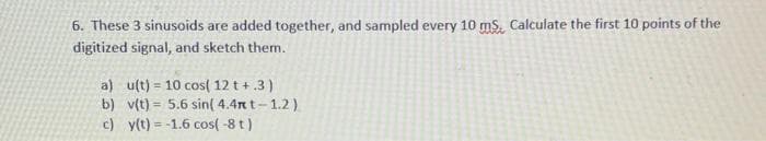 6. These 3 sinusoids are added together, and sampled every 10 ms. Calculate the first 10 points of the
digitized signal, and sketch them.
a) u(t)= 10 cos( 12 t +.3)
b) v(t)= 5.6 sin(4.4mt-1.2)
y(t) = -1.6 cos(-8 t)
c)