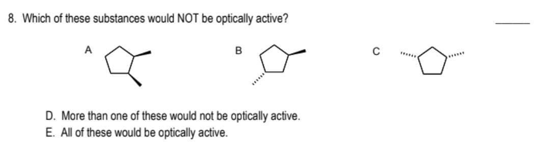 8. Which of these substances would NOT be optically active?
A
B
D. More than one of these would not be optically active.
E. All of these would be optically active.
C
*******
******