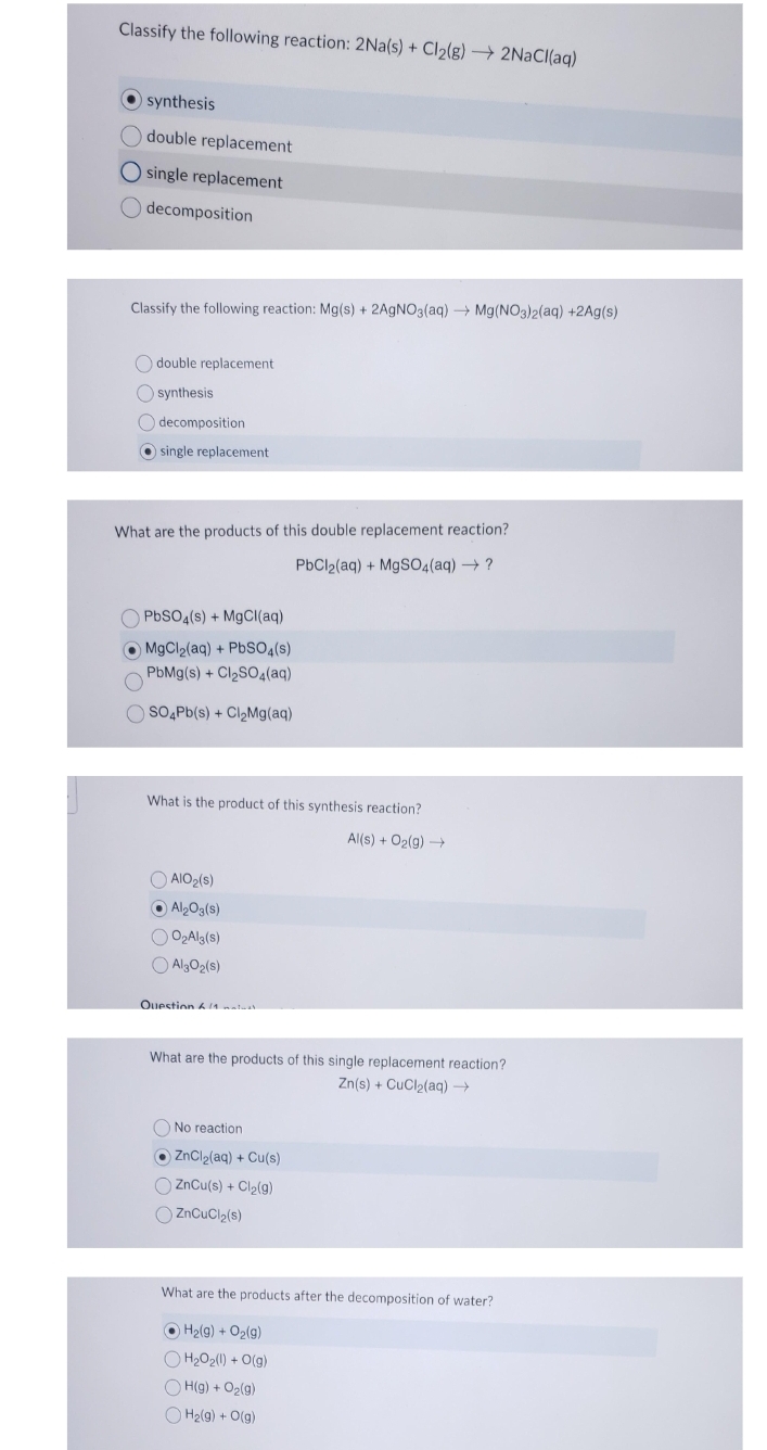 Classify the following reaction: 2Na(s) + Cl₂(g) → 2NaCl(aq)
synthesis
double replacement
O single replacement
Odecomposition
Classify the following reaction: Mg(s) + 2AgNO3(aq) → Mg(NO3)2(aq) +2Ag(s)
double replacement
synthesis
Odecomposition
single replacement
What are the products of this double replacement reaction?
PbCl2(aq) + MgSO4(aq) → ?
OPbSO4(s) + MgCl(aq)
MgCl₂(aq) + PbSO4(s)
PbMg(s) + Cl₂SO4(aq)
OSO4Pb(s) + Cl₂Mg(aq)
What is the product of this synthesis reaction?
Al(s) + O₂(g) →
AIO ₂(s)
Al₂O3(s)
O₂Al3(s)
AlgO₂ (s)
Question 11 matust
What are the products of this single replacement reaction?
Zn(s) + CuCl2(aq) —
No reaction
ZnCl₂(aq) + Cu(s)
ZnCu(s) + Cl₂(g)
ZnCuCl₂(s)
What are the products after the decomposition of water?
ⒸH₂(g) + O₂(g)
H₂O₂(1) + O(g)
OH(g) + O₂(g)
H₂(g) + O(g)