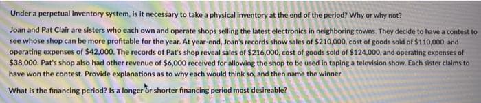 Under a perpetual inventory system, is it necessary to take a physical inventory at the end of the period? Why or why not?
Joan and Pat Clair are sisters who each own and operate shops selling the latest electronics in neighboring towns. They decide to have a contest to
see whose shop can be more profitable for the year. At year-end, Joan's records show sales of $210,000, cost of goods sold of $110,000, and
operating expenses of $42,000. The records of Pat's shop reveal sales of $216,000, cost of goods sold of $124,000, and operating expenses of
$38,000. Pat's shop also had other revenue of $6,000 received for allowing the shop to be used in taping a television show. Each sister claims to
have won the contest. Provide explanations as to why each would think so, and then name the winner
What is the financing period? Is a longer or shorter financing period most desireable?