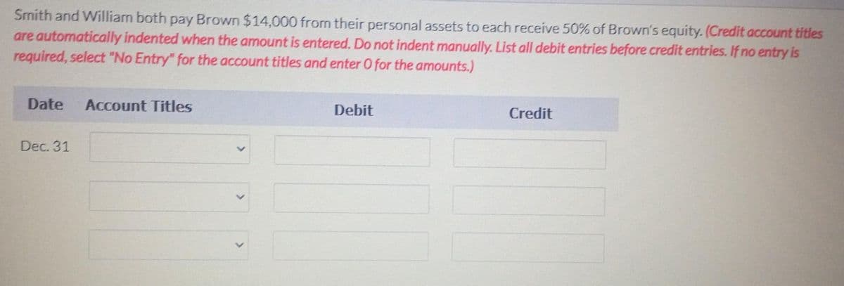 Smith and William both pay Brown $14,000 from their personal assets to each receive 50% of Brown's equity. (Credit account titles
are automatically indented when the amount is entered. Do not indent manually. List all debit entries before credit entries. If no entry is
required, select "No Entry" for the account titles and enter O for the amounts.)
Date Account Titles
Dec. 31
Debit
Credit