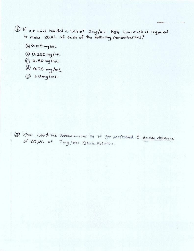 If we were handed a tube of 2mg/mL BSA how much is required
make 20μL of each of the following Concentrations?
to
@01125 mg/ml
0.150 mg/mL
Ⓒ0.50 mg/mL
@ 0.75 mg/mL
Ⓒ 1.0mg/ml
What would the concentrations be if you performed 5 double dilutions
of 20 μL of 2mg/mc Stack golution.