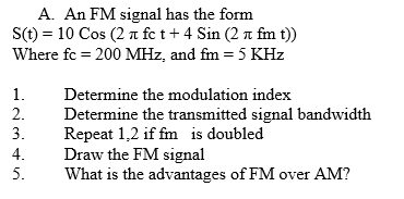 A. An FM signal has the form
S(t) = 10 Cos (2 a fe t + 4 Sin (2 a fm t))
Where fc = 200 MHz, and fm = 5 KHz
%3D
1.
Determine the modulation index
2.
Determine the transmitted signal bandwidth
Repeat 1,2 if fm is doubled
Draw the FM signal
What is the advantages of FM over AM?
3.
4.
5.
