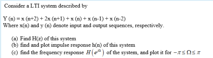 Consider a LTI system described by
Y (n) = x (n+2)+ 2x (n+1) + x (n) + x (n-1) + x (n-2)
Where x(n) and y (n) denote input and output sequences, respectively.
(a) Find H(z) of this system
(b) find and plot impulse response h(n) of this system
(c) find the frequency response H(e) of the system, and plot it for -A<NSA
