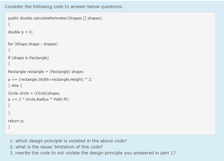 Consider the following code to answer below questions:
public double calculatePerimeter(Shapes [] shapes)
{
double p = 0;
for (Shape shape : shapes)
{
if (shape is Rectangle)
{
Rectangle rectangle = (Rectangle) shape;
p += (rectangle.Width+rectangle.Height) * 2;
} else {
Circle circle = (Circle)shape;
p += 2 * circle.Radius * Math.PI;
}
}
return p;
}
1. which design principle is violated in the above code?
2. what is the issue/ limitation of this code?
3. rewrite the code to not violate the design principle you answered in part 1?
