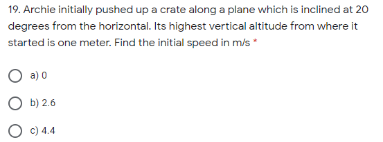 19. Archie initially pushed up a crate along a plane which is inclined at 20
degrees from the horizontal. Its highest vertical altitude from where it
started is one meter. Find the initial speed in m/s *
O a) 0
O b) 2.6
O c) 4.4
