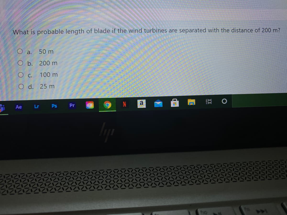 What is probable length of blade if the wind turbines are separated with the distance of 200 m?
O a.
50 m
O b. 200 m
O c. 100 m
O d. 25 m
Ae
Lr
Ps
Pr
ho
