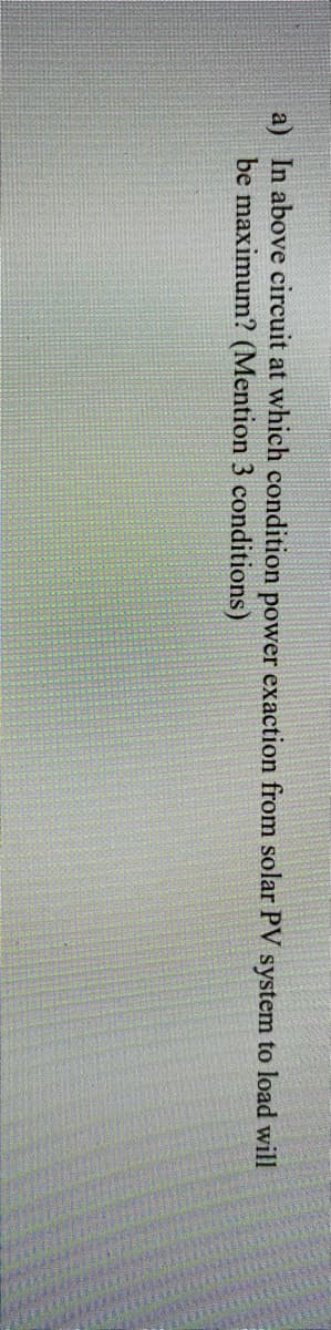 a) In above circuit at which condition power exaction from solar PV system to load will
be maximum? (Mention 3 conditions)
