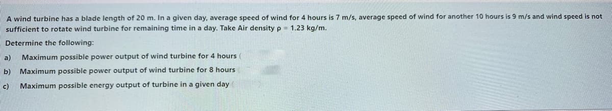 A wind turbine has a blade length of 20 m. In a given day, average speed of wind for 4 hours is 7 m/s, average speed of wind for another 10 hours is 9 m/s and wind speed is not
sufficient to rotate wind turbine for remaining time in a day. Take Air density p = 1.23 kg/m.
Determine the following:
a)
Maximum possible power output of wind turbine for 4 hours (
b) Maximum possible power output of wind turbine for 8 hours
c)
Maximum possible energy output of turbine in a given day
