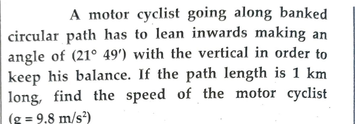 A motor cyclist going along banked
circular path has to lean inwards making an
angle of (21° 49') with the vertical in order to
keep his balance. If the path length is 1 km
long, find the speed of the motor cyclist
(g = 9.8 m/s²)