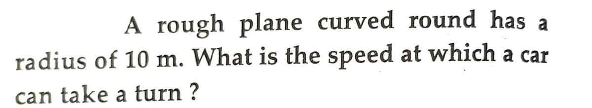 A rough plane curved round has a
radius of 10 m. What is the speed at which a car
can take a turn ?