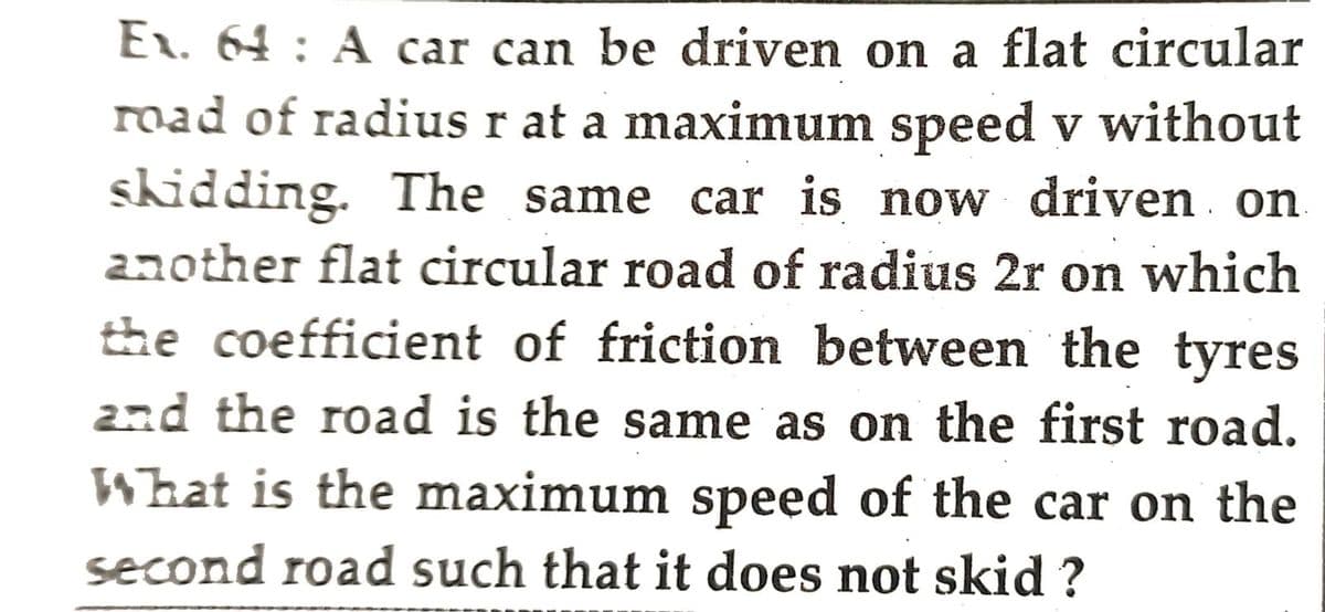 Ex. 64: A car can be driven on a flat circular
road of radius r at a maximum speed v without
skidding. The same car is now driven on
another flat circular road of radius 2r on which
the coefficient of friction between the tyres
and the road is the same as on the first road.
What is the maximum speed of the car on the
second road such that it does not skid ?