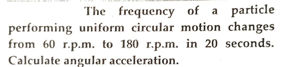 The frequency of a particle
performing uniform circular motion changes
from 60 r.p.m. to 180 r.p.m. in 20 seconds.
Calculate angular acceleration.