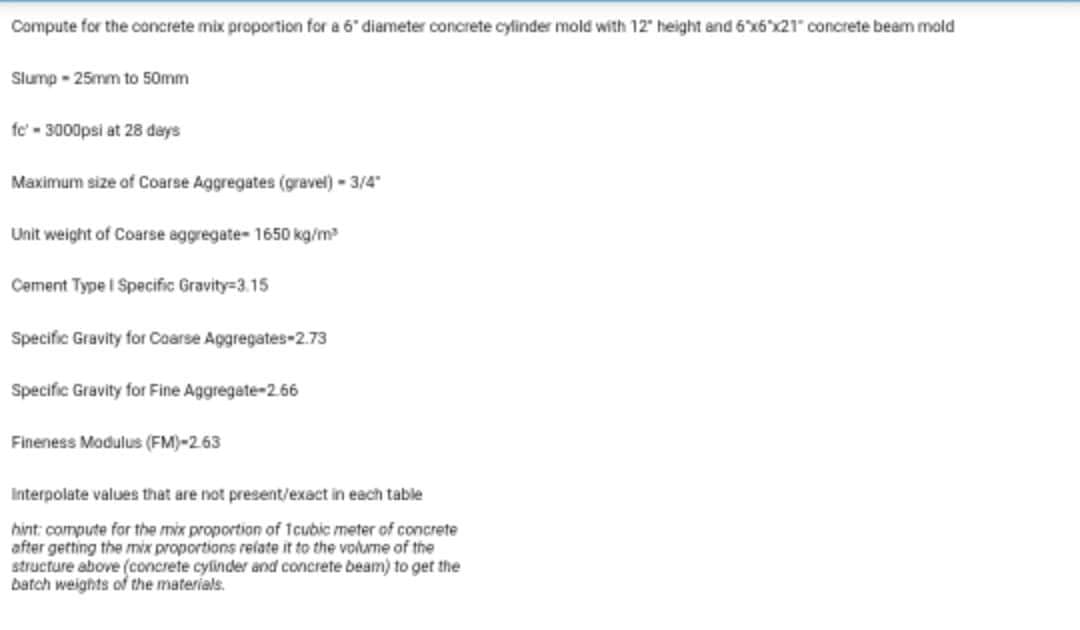 Compute for the concrete mix proportion for a 6 diameter concrete cylinder mold with 12 height and 6'x6 x21 concrete beam mold
Slump - 25mm to 50mm
fe' - 3000psi at 28 days
Maximum size of Coarse Aggregates (gravel)-3/4"
Unit weight of Coarse aggregate- 1650 kg/m
Cement Type I Specific Gravity=3.15
Specific Gravity for Coarse Aggregates-2.73
Specific Gravity for Fine Aggregate-2.66
Fineness Modulus (FM)-2.63
Interpolate values that are not present/exact in each table
hint: compute for the mix proportion of 1cubic meter of concrete
after getting the mix proportions refate it to the volume of the
structure above (concrete cylinder and concrete beam) to get the
batch weights of the materials.
