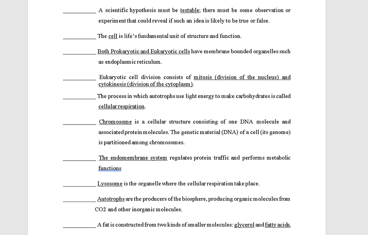 A scientific hypothesis must be testable; there must be some observation or
experiment that could reveal if such an idea is likely to be true or false.
The cell is life's fundamental unit of structure and function.
Both Prokaryotic and Eukaryotic cells have m embrane bounded organelles such
as endoplasmic reticulum.
Eukaryotic cell division consists of mitosis (division of the nucleus) and
cytokinesis (division of the cytoplasm).
The process in which autotrophs use light energy to make carbohydrates is called
cellular respiration.
Chromosome is a cellular structure consisting of one DNA molecule and
associated protein molecules. The genetic material (DNA) of a cell (its genome)
is partitioned am ong chromosomes.
The endomembrane system regulates protein traffic and performs metabolic
functions
Lysosome is the organelle where the cellularrespiration take place.
Autotrophs are the producers of the biosphere, producing organic molecules from
CO2 and other inorganic molecules.
A fat is constructed from two kinds of smaller molecules: glycerol and fatty acids.
