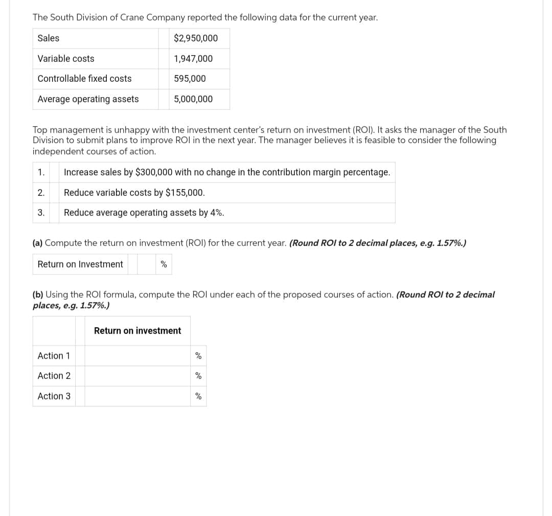 The South Division of Crane Company reported the following data for the current year.
$2,950,000
1,947,000
595,000
5,000,000
Sales
Variable costs
Controllable fixed costs
Average operating assets
Top management is unhappy with the investment center's return on investment (ROI). It asks the manager of the South
Division to submit plans to improve ROI in the next year. The manager believes it is feasible to consider the following
independent courses of action.
1.
2.
3.
Increase sales by $300,000 with no change in the contribution margin percentage.
Reduce variable costs by $155,000.
Reduce average operating assets by 4%.
(a) Compute the return on investment (ROI) for the current year. (Round ROI to 2 decimal places, e.g. 1.57%.)
Return on Investment
(b) Using the ROIl formula, compute the ROI under each of the proposed courses of action. (Round ROI to 2 decimal
places, e.g. 1.57%.)
Action 1
Action 2
Action 3
Return on investment
%
%
%