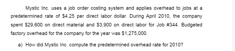 Mystic Inc. uses a job order costing system and applies overhead to jobs at a
predetermined rate of $4.25 per direct labor dollar. During April 2010, the company
spent $29,600 on direct material and $3,900 on direct labor for Job #344. Budgeted
factory overhead for the company for the year was $1,275,000.
a) How did Mystic Inc. compute the predetermined overhead rate for 2010?