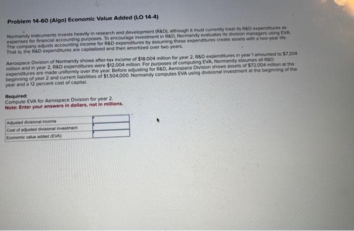 Problem 14-60 (Algo) Economic Value Added (LO 14-4)
Normandy Instruments invests heavily in research and development (R&D), although it must currently treat its R&D expenditures as
expenses for financial accounting purposes. To encourage investment in R&D, Normandy evaluates its division managers using EVA
The company adjusts accounting income for R&D expenditures by assuming these expenditures create assets with a two-year life.
That is, the R&D expenditures are capitalized and then amortized over two years.
Aerospace Division of Normandy shows after-tax income of $18.004 million for year 2, R&D expenditures in year 1 amounted to $7.204
million and in year 2, R&D expenditures were $12.004 million. For purposes of computing EVA, Normandy assumes all R&D
expenditures are made uniformly over the year. Before adjusting for R&D, Aerospace Division shows assets of $72.004 million at the
beginning of year 2 and current liabilities of $1,504,000. Normandy computes EVA using divisional investment at the beginning of the
year and a 12 percent cost of capital.
Required:
Compute EVA for Aerospace Division for year 2.
Note: Enter your answers in dollars, not in millions.
Adjusted divisional income
Cost of adjusted divisional investment
Economic value added (EVA)