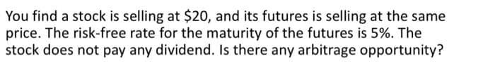 You find a stock is selling at $20, and its futures is selling at the same
price. The risk-free rate for the maturity of the futures is 5%. The
stock does not pay any dividend. Is there any arbitrage opportunity?