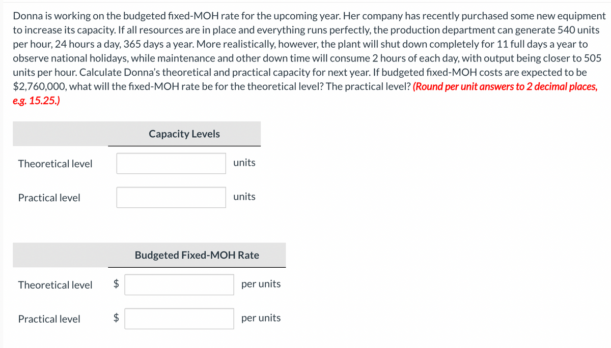 Donna is working on the budgeted fixed-MOH rate for the upcoming year. Her company has recently purchased some new equipment
to increase its capacity. If all resources are in place and everything runs perfectly, the production department can generate 540 units
per hour, 24 hours a day, 365 days a year. More realistically, however, the plant will shut down completely for 11 full days a year to
observe national holidays, while maintenance and other down time will consume 2 hours of each day, with output being closer to 505
units per hour. Calculate Donna's theoretical and practical capacity for next year. If budgeted fixed-MOH costs are expected to be
$2,760,000, what will the fixed-MOH rate be for the theoretical level? The practical level? (Round per unit answers to 2 decimal places,
e.g. 15.25.)
Theoretical level
Practical level
Theoretical level
Practical level
tA
Capacity Levels
units
units
Budgeted Fixed-MOH Rate
per units
per units