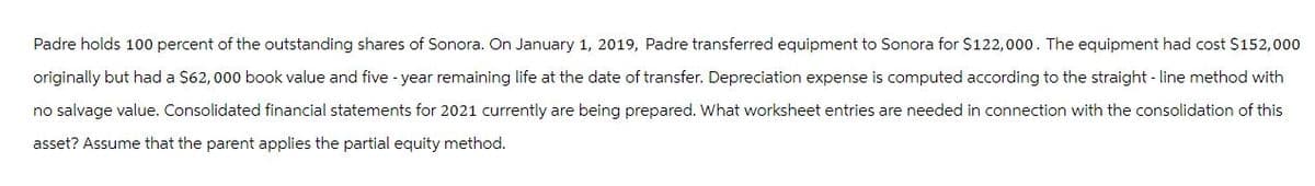 Padre holds 100 percent of the outstanding shares of Sonora. On January 1, 2019, Padre transferred equipment to Sonora for $122,000. The equipment had cost $152,000
originally but had a $62, 000 book value and five-year remaining life at the date of transfer. Depreciation expense is computed according to the straight-line method with
no salvage value. Consolidated financial statements for 2021 currently are being prepared. What worksheet entries are needed in connection with the consolidation of this
asset? Assume that the parent applies the partial equity method.