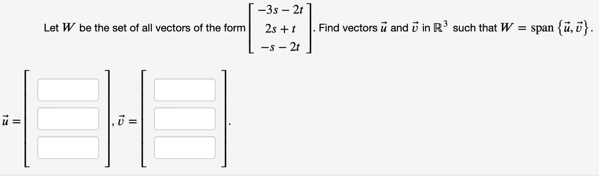 ủ =
Let W be the set of all vectors of the form
15
||
-3s- 2t
2s + t
- 2t
-S-
Find vectors u and in R³ such that W = span {ủ, v}.