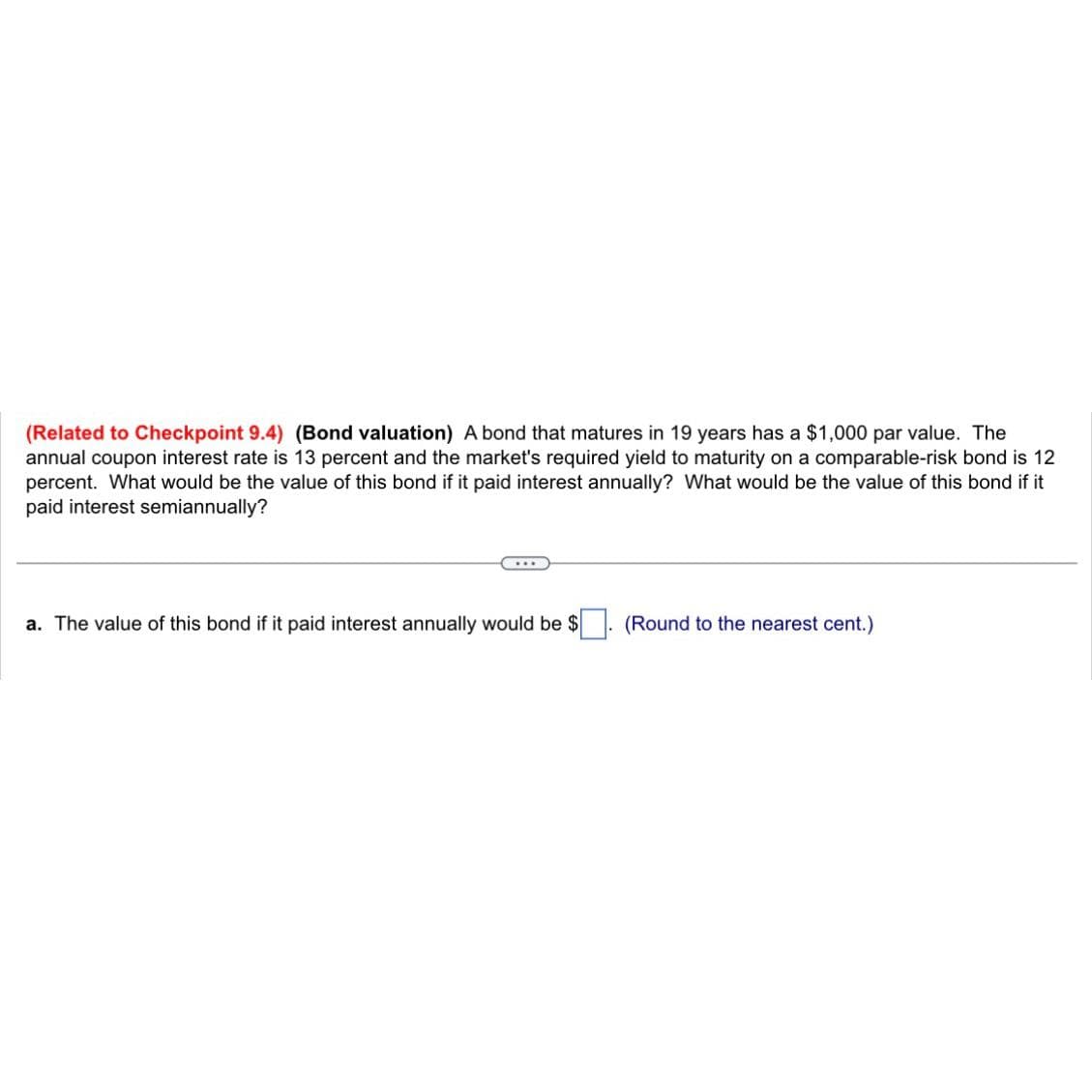 (Related to Checkpoint 9.4) (Bond valuation) A bond that matures in 19 years has a $1,000 par value. The
annual coupon interest rate is 13 percent and the market's required yield to maturity on a comparable-risk bond is 12
percent. What would be the value of this bond if it paid interest annually? What would be the value of this bond if it
paid interest semiannually?
a. The value of this bond if it paid interest annually would be $
(Round to the nearest cent.)