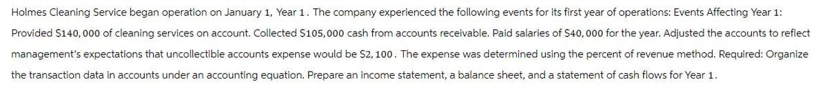 Holmes Cleaning Service began operation on January 1, Year 1. The company experienced the following events for its first year of operations: Events Affecting Year 1:
Provided $140,000 of cleaning services on account. Collected $105,000 cash from accounts receivable. Paid salaries of $40,000 for the year. Adjusted the accounts to reflect
management's expectations that uncollectible accounts expense would be $2,100. The expense was determined using the percent of revenue method. Required: Organize
the transaction data in accounts under an accounting equation. Prepare an income statement, a balance sheet, and a statement of cash flows for Year 1.