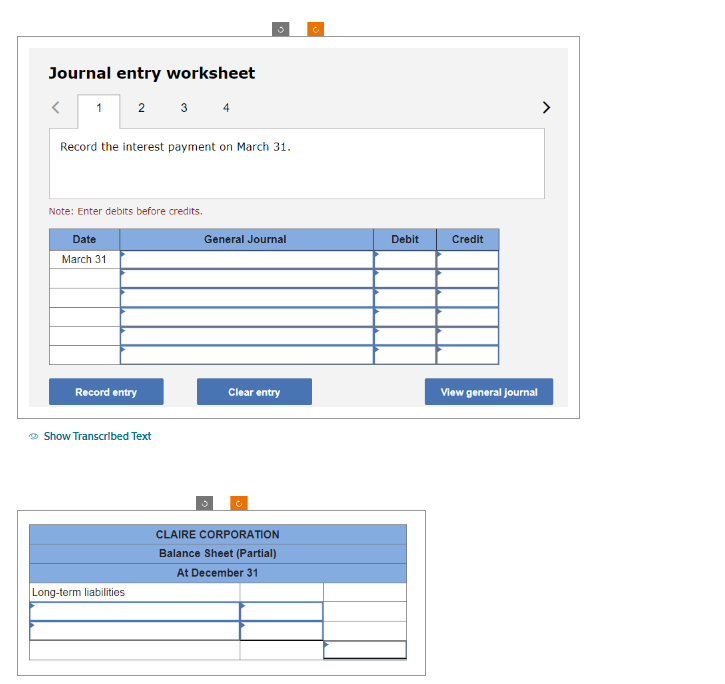 Journal entry worksheet
<
1 2 3 4
Record the interest payment on March 31.
Note: Enter debits before credits.
Date
March 31
Record entry
Show Transcribed Text
Long-term liabilities
General Journal
Clear entry
C
CLAIRE CORPORATION
Balance Sheet (Partial)
At December 31
Ċ
Debit
Credit
View general journal