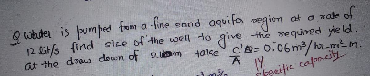 Q waider is pum ped fom a segion at a sake of
-fine sand aquifa
gion
at a rale
12 lit/s find size of the well to give the required yie ld.
talke
at the doaw down of 2 @m
c'= 0.06 m3/hr-m²m.
peeific capaciti
