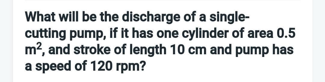 What will be the discharge of a single-
cutting pump, if it has one cylinder of area 0.5
m2, and stroke of length 10 cm and pump has
a speed of 120 rpm?
