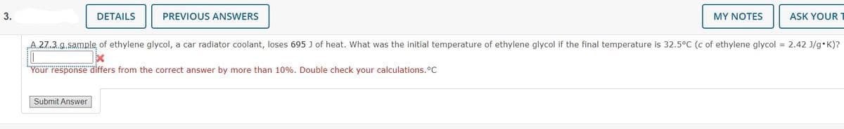 3.
DETAILS
PREVIOUS ANSWERS
MY NOTES
ASK YOUR
„A.27.3 g.sample of ethylene glycol, a car radiator coolant, loses 695 J of heat. What was the initial temperature of ethylene glycol if the final temperature is 32.5°C (c of ethylene glycol = 2.42 J/g•K)?
Yöur response differs from the correct answer by more than 10%. Double check your calculations.°C
Submit Answer
