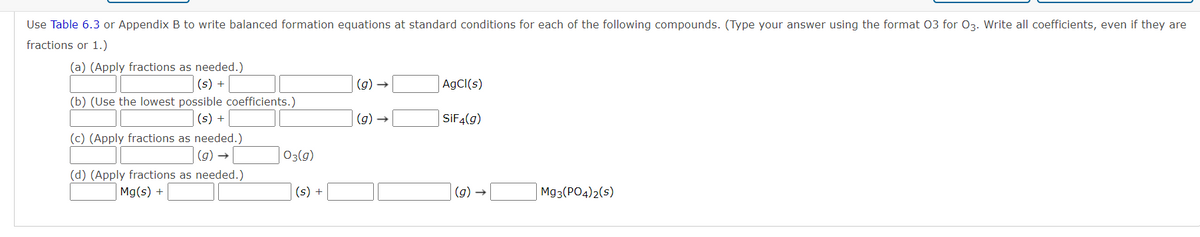 Use Table 6.3 or Appendix B to write balanced formation equations at standard conditions for each of the following compounds. (Type your answer using the format 03 for 03. Write all coefficients, even if they are
fractions or 1.)
(a) (Apply fractions as needed.)
(s) +
(g) →
AgCl(s)
(b) (Use the lowest possible coefficients.)
(s) +
(g
SIF4(g)
(c) (Apply fractions as needed.)
(9) →
03(g)
(d) (Apply fractions as needed.)
Mg(s) +
(s) +
(g) →
Mg3(PO4)2(s)
