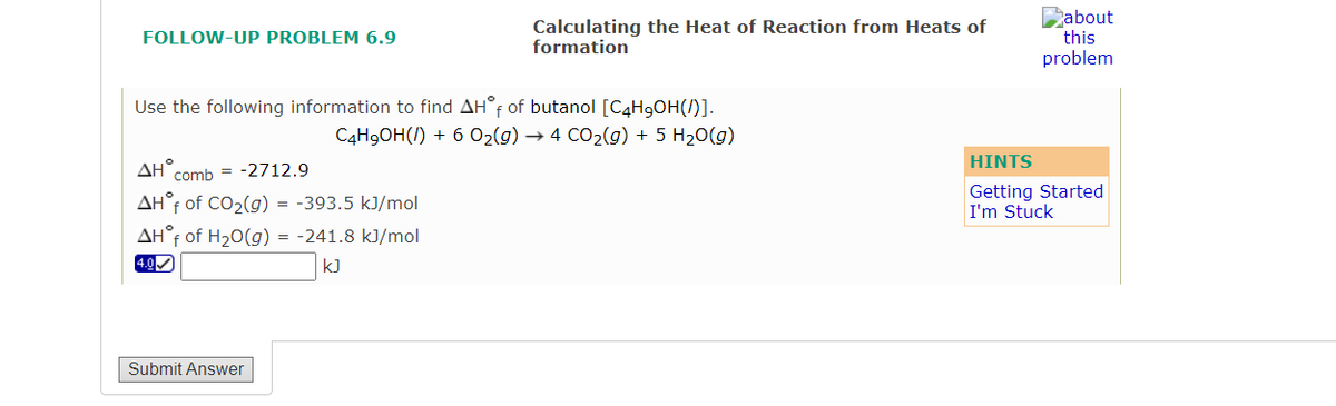 Calculating the Heat of Reaction from Heats of
formation
Pabout
this
problem
FOLLOW-UP PROBLEM 6.9
Use the following information to find AH°F of butanol [C4H9OH(/)].
C4H9OH(/) + 6 O2(g) → 4 CO2(g) + 5 H20(g)
HINTS
AH°,
comb = -2712.9
AH°f of CO2(g) = -393.5 kJ/mol
Getting Started
I'm Stuck
AH°F of H20(g) = -241.8 kJ/mol
4.0
k]
Submit Answer
