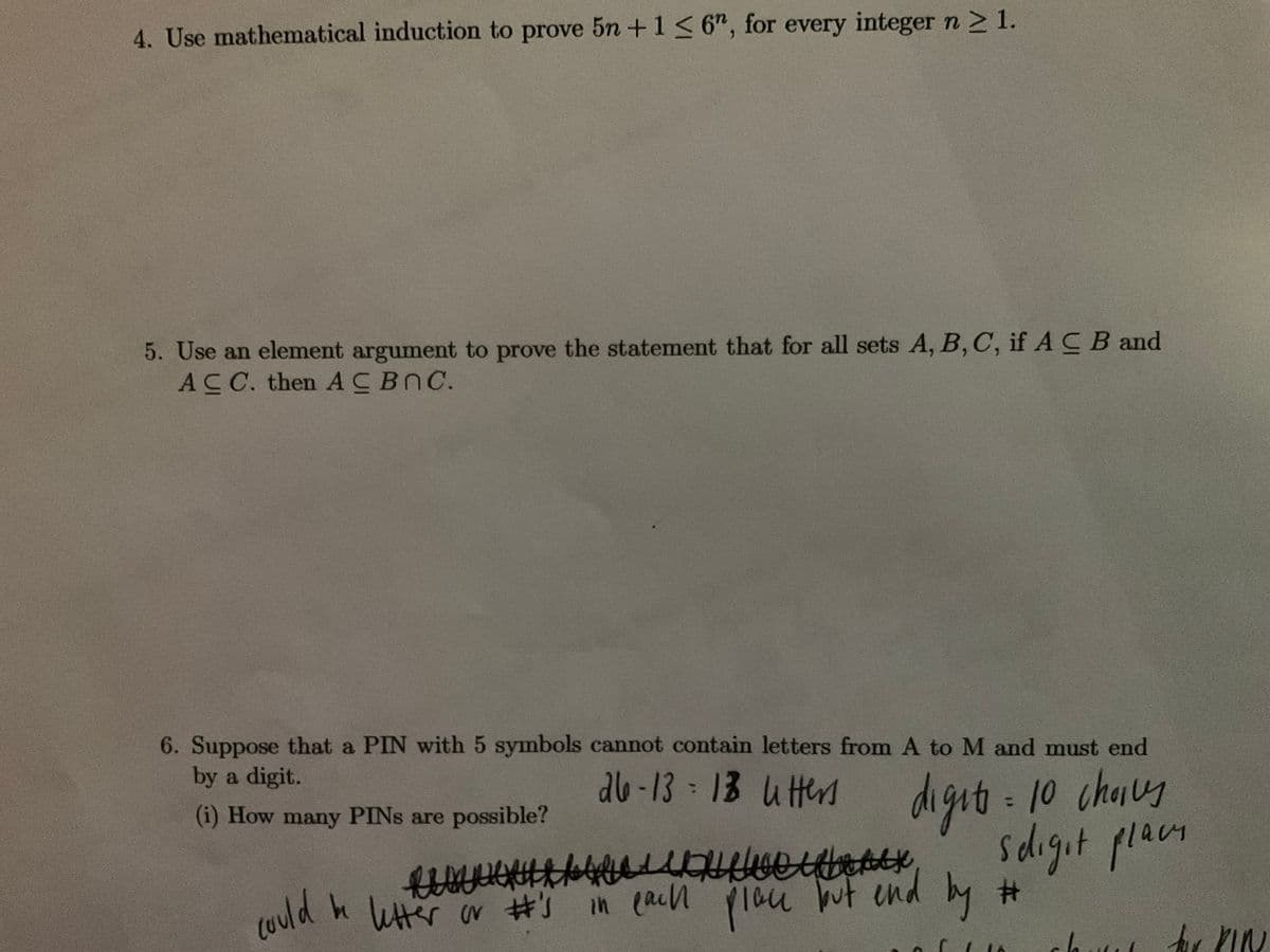 4. Use mathematical induction to prove 5n +1< 6", for every integer n21.
5. Use an element argument to prove the statement that for all sets A, B, C, if A C B and
ACC. then ACBOC.
6. Suppose that a PIN with 5 symbols cannot contain letters from A to M and must end
by a digit.
ab -13 13 uter
digit 10 chaug
sdigit placn
(i) How many PINS are possible?
choils
%3D
h Wttr or #s in(acn plau ut end by #
Ih (ain
lau
