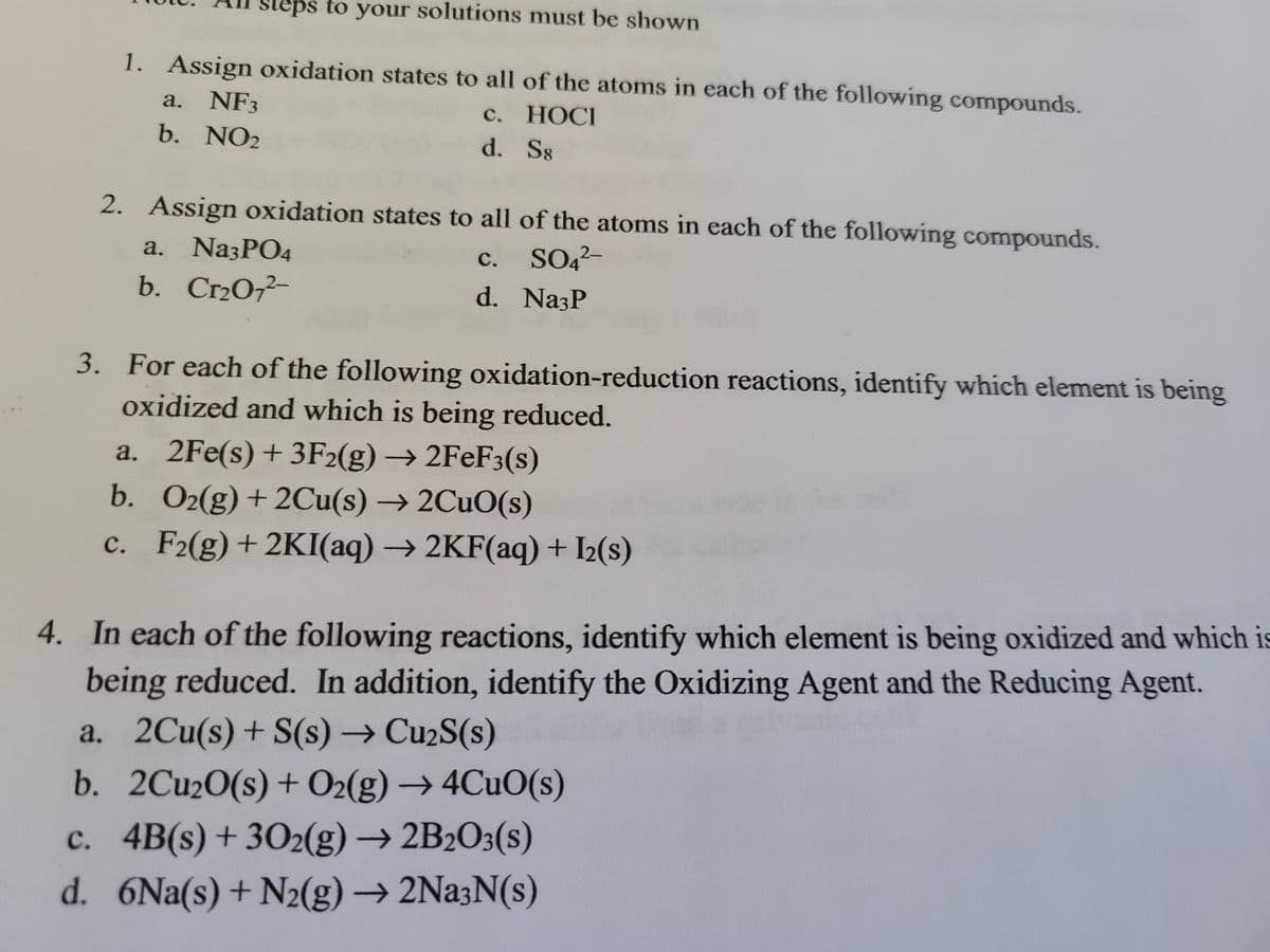 steps to your solutions must be shown
1. Assign oxidation states to all of the atoms in each of the following compounds.
a. NF3
b. NO2
с. НОСI
d. S8
2. Assign oxidation states to all of the atoms in each of the following compounds.
a. NazPO4
SO42-
с.
b.
Cr2O72-
d. NazP
3. For each of the following oxidation-reduction reactions, identify which element is being
oxidized and which is being reduced.
a. 2Fe(s)+3F2(g) → 2FeF3(s)
b. O2(g) + 2Cu(s) → 2CUO(s)
c. F2(g)+2KI(aq) → 2KF(aq)+ I<(s)
с.
4. In each of the following reactions, identify which element is being oxidized and which is
being reduced. In addition, identify the Oxidizing Agent and the Reducing Agent.
a. 2Cu(s)+ S(s) → Cu2S(s)
b. 2Cu20(s) + O2(g) → 4CUO(s)
c. 4B(s)+ 302(g) → 2B2O3(s)
d. 6Na(s)+ N2(g) → 2Na3N(s)
