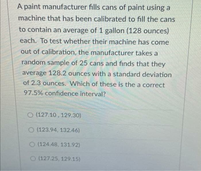 A paint manufacturer fills cans of paint using a
machine that has been calibrated to fill the cans
to contain an average of 1 gallon (128 ounces)
each. To test whether their machine has come
out of calibration, the manufacturer takes a
random sample of 25 cans and finds that they
average 128.2 ounces with a standard deviation
of 2.3 ounces. Which of these is the a correct
97.5% confidence interval?
O (127.10, 129.30)
O (123.94, 132.46)
O (124.48, 131.92)
O(127.25, 129.15)
