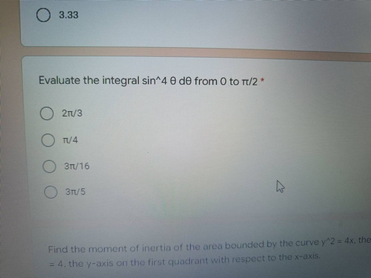 3.33
Evaluate the integral sin^4 e de from 0 to π/2 *
O 21/3
OTV/4
O 3T/16
O
A
Find the moment of inertia of the area bounded by the curve y^2 = 4x. the
= 4, the y-axis on the first quadrant with respect to the x-axis.