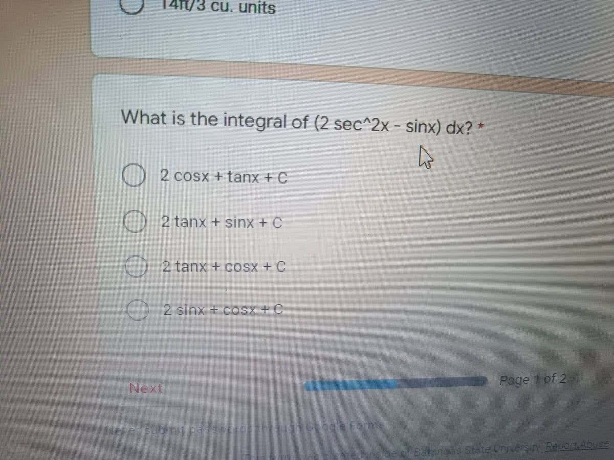 141/3 cu. units
What is the integral of (2 sec^2x - sinx) dx? *
4
2cosx+tanx + C
O 2 tanx + sinx + C
O
2 tanx + cOSX + C
cosx
(+C
O2 sinx + cosx
C
Next.
Never submit passwords through Google Forme
Page 1 of 2
de of Batangas State University Report Abuse