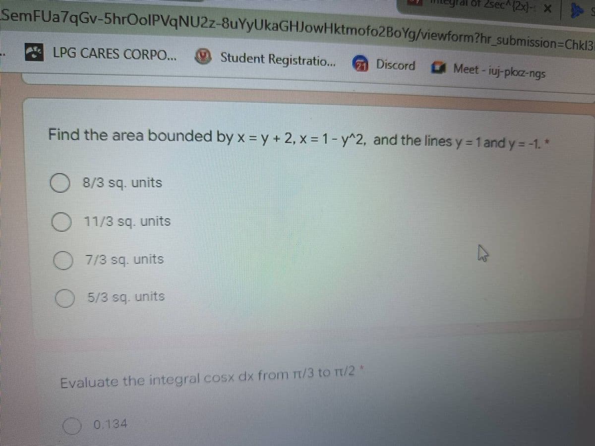 of 2sec^(2x)- X
SemFUa7qGv-5hrOolPVqNU2z-8uYyUkaGHJowHktmofo2BoYg/viewform?hr_submission=Chkl3
LPG CARES CORPO...
Br
Student Registratio...
Discord Meet - juj-pkxz-ngs
Find the area bounded by x = y + 2, x = 1 - y^2, and the lines y = 1 and y = -1. *
O 8/3 sq. units
11/3 sq. units
7/3 sq. units
5/3 sq. units
Evaluate the integral cosx dx from m/3 to π/2
0.134