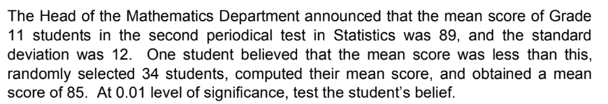 The Head of the Mathematics Department announced that the mean score of Grade
11 students in the second periodical test in Statistics was 89, and the standard
deviation was 12. One student believed that the mean score was less than this,
randomly selected 34 students, computed their mean score, and obtained a mean
score of 85. At 0.01 level of significance, test the student's belief.