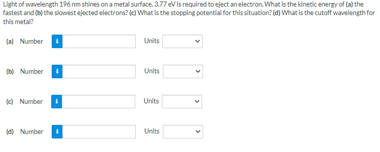 Light of wavelength 196 nm shines on a metal surface. 3.77 eV is required to eject an electron. What is the kinetic energy of (a) the
fastest and (b) the slowest ejected electrons? (c) What is the stopping potential for this situation? (d) What is the cutoff wavelength for
this metal?
(a) Number
i
Units
(b) Number
i
Units
(c) Number
Units
(d) Number
i
Units
