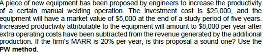 A piece of new equipment has been proposed by engineers to increase the productivity
of a certain manual welding operation. The investment cost is $25,000, and the
equipment will have a market value of $5,000 at the end of a study period of five years.
Increased productivity attributable to the equipment will amount to $8,000 per year after
extra operating costs have been subtracted from the revenue generated by the additional
production. If the firm's MARR is 20% per year, is this proposal a sound one? Use the
PW method.
