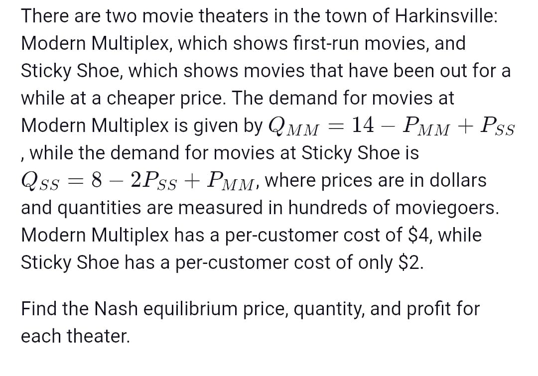 There are two movie theaters in the town of Harkinsville:
Modern Multiplex, which shows first-run movies, and
Sticky Shoe, which shows movies that have been out for a
while at a cheaper price. The demand for movies at
Modern Multiplex is given by QMM = 14 – PMM + Pss
, while the demand for movies at Sticky Shoe is
Qss = 8 – 2Pss + PMM, where prices are in dollars
and quantities are measured in hundreds of moviegoers.
Modern Multiplex has a per-customer cost of $4, while
Sticky Shoe has a per-customer cost of only $2.
-
Find the Nash equilibrium price, quantity, and profit for
each theater.
